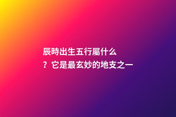 辰時出生五行屬什么？它是最玄妙的地支之一